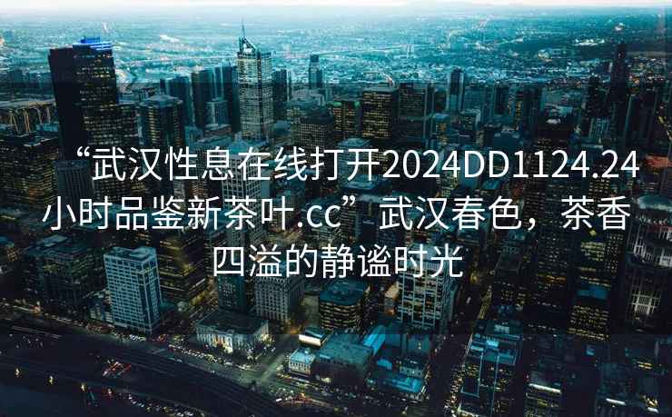 “武漢性息在線(xiàn)打開(kāi)2024DD1124.24小時(shí)品鑒新茶葉.cc”武漢春色，茶香四溢的靜謐時(shí)光