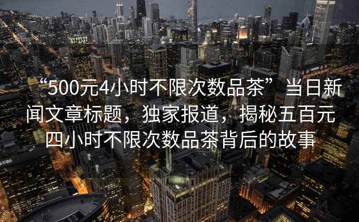 “500元4小時(shí)不限次數品茶”當日新聞文章標題，獨家報道，揭秘五百元四小時(shí)不限次數品茶背后的故事