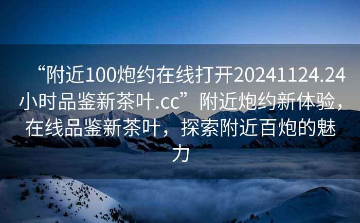 “附近100炮約在線(xiàn)打開(kāi)20241124.24小時(shí)品鑒新茶葉.cc”附近炮約新體驗，在線(xiàn)品鑒新茶葉，探索附近百炮的魅力