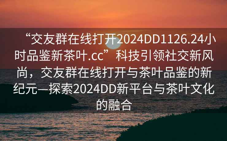 “交友群在線(xiàn)打開(kāi)2024DD1126.24小時(shí)品鑒新茶葉.cc”科技引領(lǐng)社交新風(fēng)尚，交友群在線(xiàn)打開(kāi)與茶葉品鑒的新紀元—探索2024DD新平臺與茶葉文化的融合