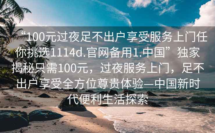 “100元過(guò)夜足不出戶(hù)享受服務(wù)上門(mén)任你挑選1114d.官網(wǎng)備用1.中國”獨家揭秘只需100元，過(guò)夜服務(wù)上門(mén)，足不出戶(hù)享受全方位尊貴體驗—中國新時(shí)代便利生活探索