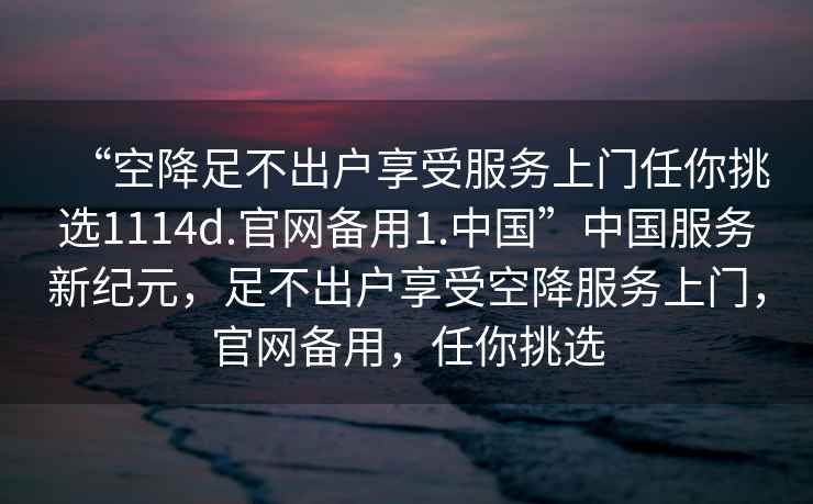 “空降足不出戶(hù)享受服務(wù)上門(mén)任你挑選1114d.官網(wǎng)備用1.中國”中國服務(wù)新紀元，足不出戶(hù)享受空降服務(wù)上門(mén)，官網(wǎng)備用，任你挑選