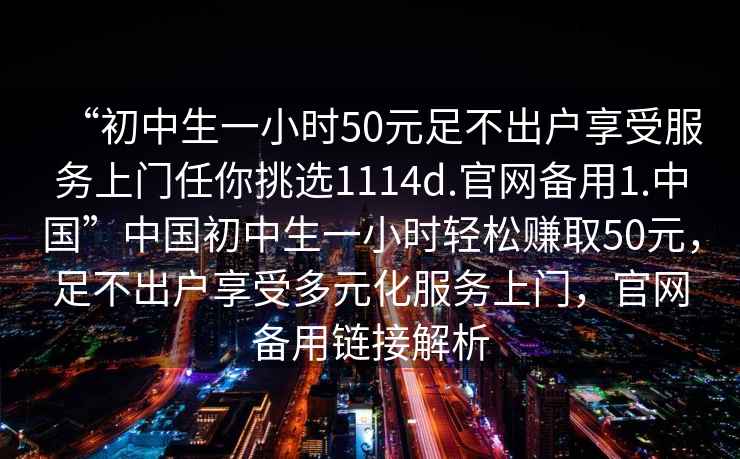 “初中生一小時(shí)50元足不出戶(hù)享受服務(wù)上門(mén)任你挑選1114d.官網(wǎng)備用1.中國”中國初中生一小時(shí)輕松賺取50元，足不出戶(hù)享受多元化服務(wù)上門(mén)，官網(wǎng)備用鏈接解析