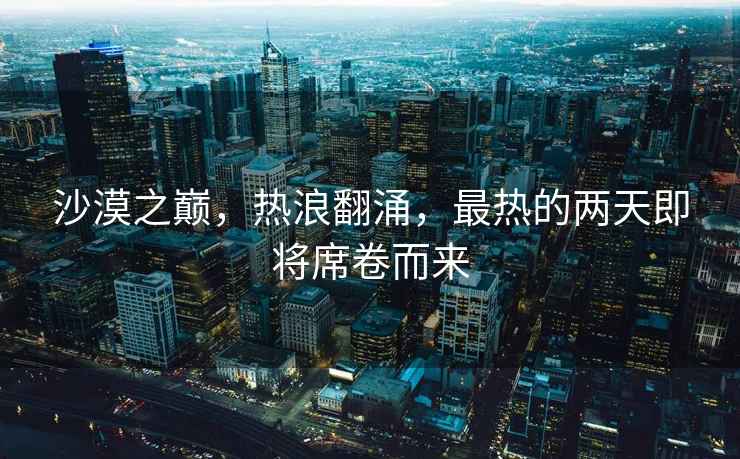沙漠之巔，熱浪翻涌，最熱的兩天即將席卷而來(lái)