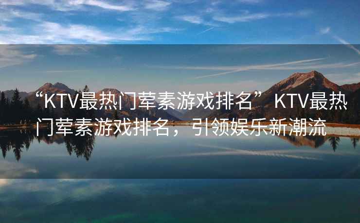 “KTV最熱門(mén)葷素游戲排名”KTV最熱門(mén)葷素游戲排名，引領(lǐng)娛樂(lè )新潮流