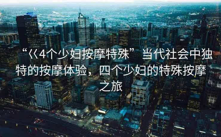 “巜4個(gè)少婦按摩特殊”當代社會(huì )中獨特的按摩體驗，四個(gè)少婦的特殊按摩之旅