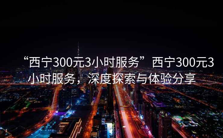 “西寧300元3小時(shí)服務(wù)”西寧300元3小時(shí)服務(wù)，深度探索與體驗分享