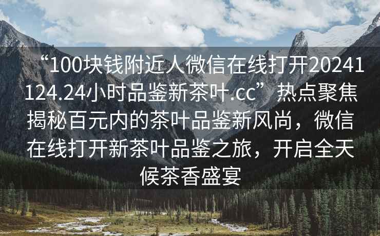 “100塊錢(qián)附近人微信在線(xiàn)打開(kāi)20241124.24小時(shí)品鑒新茶葉.cc”熱點(diǎn)聚焦揭秘百元內的茶葉品鑒新風(fēng)尚，微信在線(xiàn)打開(kāi)新茶葉品鑒之旅，開(kāi)啟全天候茶香盛宴