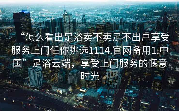 “怎么看出足浴賣(mài)不賣(mài)足不出戶(hù)享受服務(wù)上門(mén)任你挑選1114.官網(wǎng)備用1.中國”足浴云端，享受上門(mén)服務(wù)的愜意時(shí)光