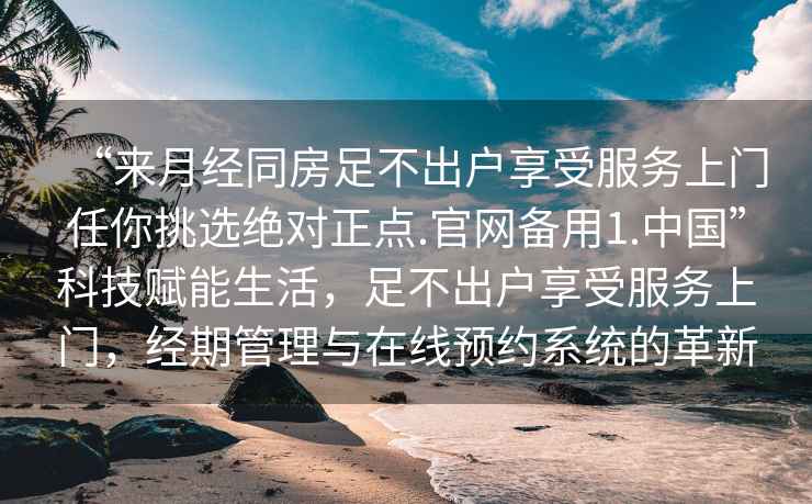 “來(lái)月經(jīng)同房足不出戶(hù)享受服務(wù)上門(mén)任你挑選絕對正點(diǎn).官網(wǎng)備用1.中國”科技賦能生活，足不出戶(hù)享受服務(wù)上門(mén)，經(jīng)期管理與在線(xiàn)預約系統的革新