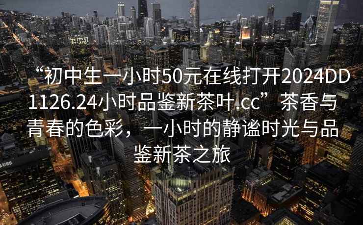 “初中生一小時(shí)50元在線(xiàn)打開(kāi)2024DD1126.24小時(shí)品鑒新茶葉.cc”茶香與青春的色彩，一小時(shí)的靜謐時(shí)光與品鑒新茶之旅