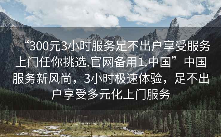“300元3小時(shí)服務(wù)足不出戶(hù)享受服務(wù)上門(mén)任你挑選.官網(wǎng)備用1.中國”中國服務(wù)新風(fēng)尚，3小時(shí)極速體驗，足不出戶(hù)享受多元化上門(mén)服務(wù)