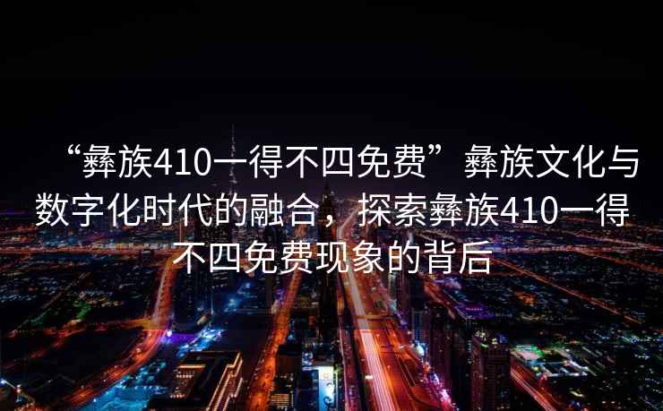 “彝族410一得不四免費”彝族文化與數字化時(shí)代的融合，探索彝族410一得不四免費現象的背后