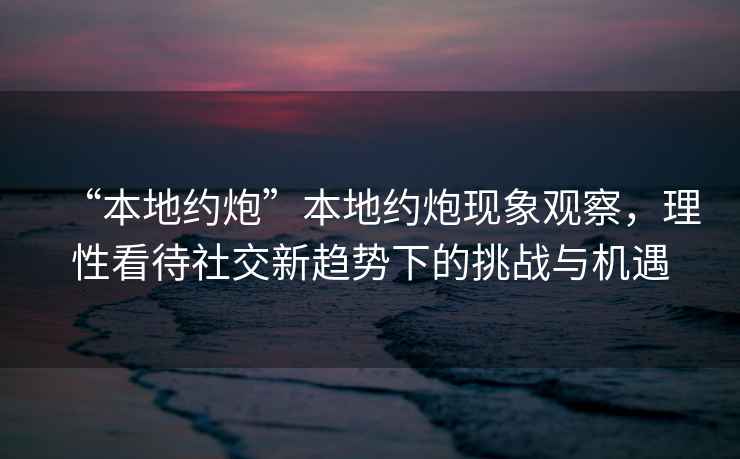 “本地約炮”本地約炮現象觀(guān)察，理性看待社交新趨勢下的挑戰與機遇