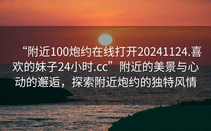 “附近100炮約在線(xiàn)打開(kāi)20241124.喜歡的妹子24小時(shí).cc”附近的美景與心動(dòng)的邂逅，探索附近炮約的獨特風(fēng)情