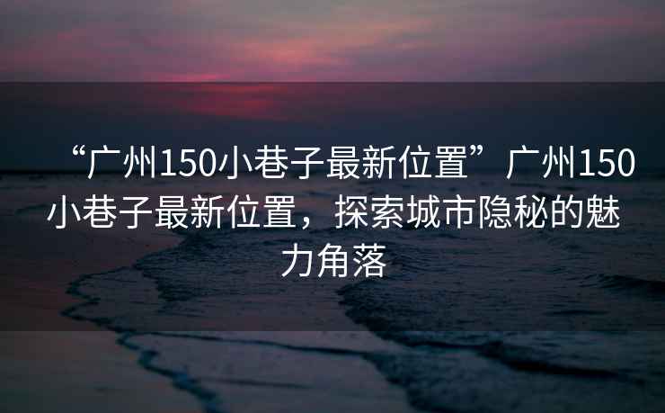 “廣州150小巷子最新位置”廣州150小巷子最新位置，探索城市隱秘的魅力角落