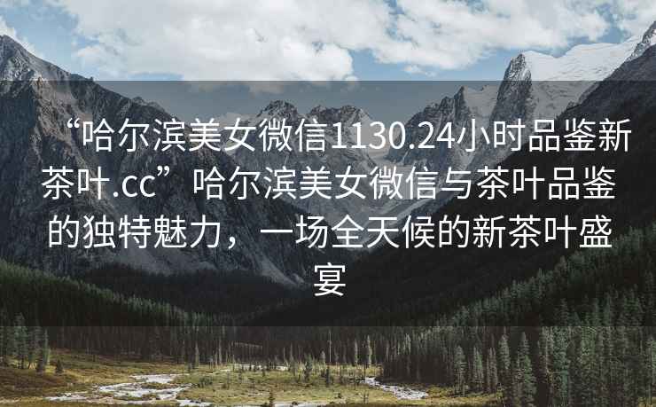 “哈爾濱美女微信1130.24小時(shí)品鑒新茶葉.cc”哈爾濱美女微信與茶葉品鑒的獨特魅力，一場(chǎng)全天候的新茶葉盛宴