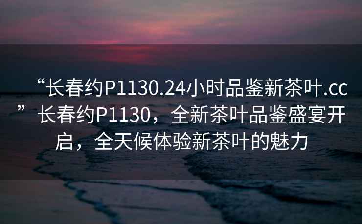 “長(cháng)春約P1130.24小時(shí)品鑒新茶葉.cc”長(cháng)春約P1130，全新茶葉品鑒盛宴開(kāi)啟，全天候體驗新茶葉的魅力