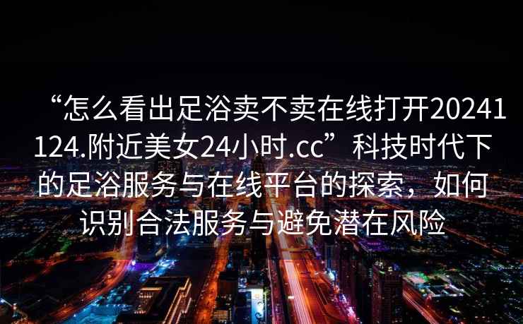 “怎么看出足浴賣(mài)不賣(mài)在線(xiàn)打開(kāi)20241124.附近美女24小時(shí).cc”科技時(shí)代下的足浴服務(wù)與在線(xiàn)平臺的探索，如何識別合法服務(wù)與避免潛在風(fēng)險