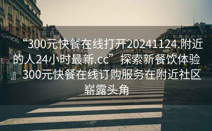 “300元快餐在線(xiàn)打開(kāi)20241124.附近的人24小時(shí)最新.cc”探索新餐飲體驗』300元快餐在線(xiàn)訂購服務(wù)在附近社區嶄露頭角
