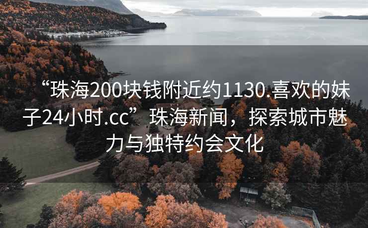 “珠海200塊錢(qián)附近約1130.喜歡的妹子24小時(shí).cc”珠海新聞，探索城市魅力與獨特約會(huì )文化