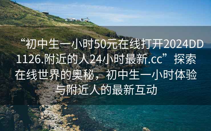 “初中生一小時(shí)50元在線(xiàn)打開(kāi)2024DD1126.附近的人24小時(shí)最新.cc”探索在線(xiàn)世界的奧秘，初中生一小時(shí)體驗與附近人的最新互動(dòng)