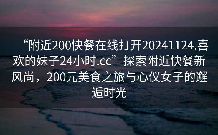“附近200快餐在線(xiàn)打開(kāi)20241124.喜歡的妹子24小時(shí).cc”探索附近快餐新風(fēng)尚，200元美食之旅與心儀女子的邂逅時(shí)光