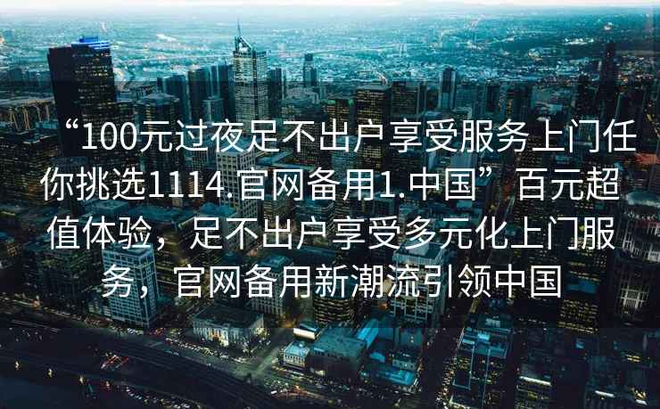“100元過(guò)夜足不出戶(hù)享受服務(wù)上門(mén)任你挑選1114.官網(wǎng)備用1.中國”百元超值體驗，足不出戶(hù)享受多元化上門(mén)服務(wù)，官網(wǎng)備用新潮流引領(lǐng)中國