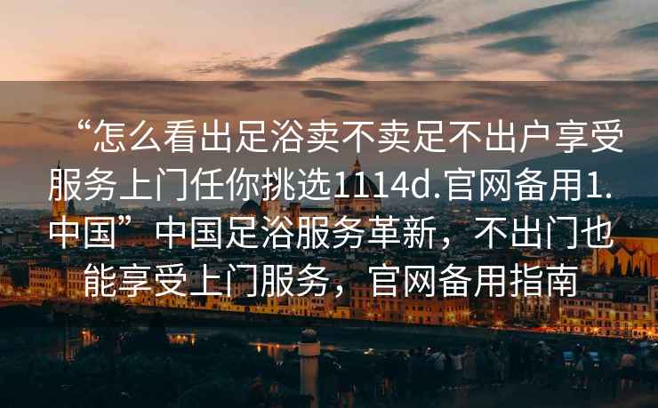 “怎么看出足浴賣(mài)不賣(mài)足不出戶(hù)享受服務(wù)上門(mén)任你挑選1114d.官網(wǎng)備用1.中國”中國足浴服務(wù)革新，不出門(mén)也能享受上門(mén)服務(wù)，官網(wǎng)備用指南