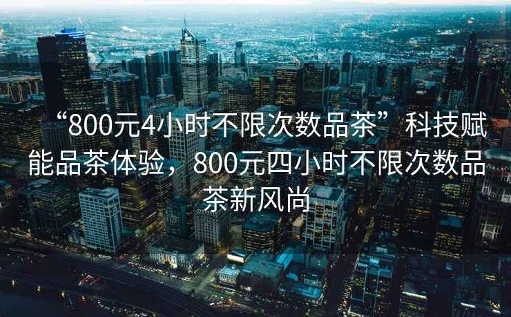 “800元4小時(shí)不限次數品茶”科技賦能品茶體驗，800元四小時(shí)不限次數品茶新風(fēng)尚