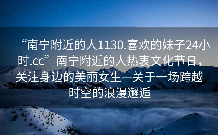 “南寧附近的人1130.喜歡的妹子24小時(shí).cc”南寧附近的人熱衷文化節日，關(guān)注身邊的美麗女生—關(guān)于一場(chǎng)跨越時(shí)空的浪漫邂逅