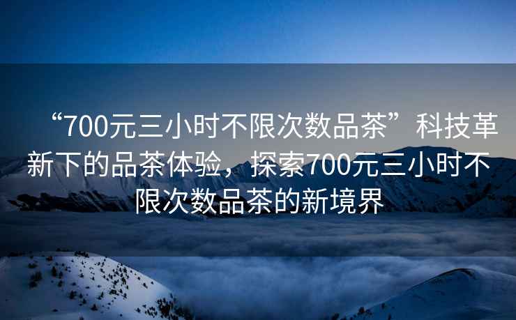“700元三小時(shí)不限次數品茶”科技革新下的品茶體驗，探索700元三小時(shí)不限次數品茶的新境界