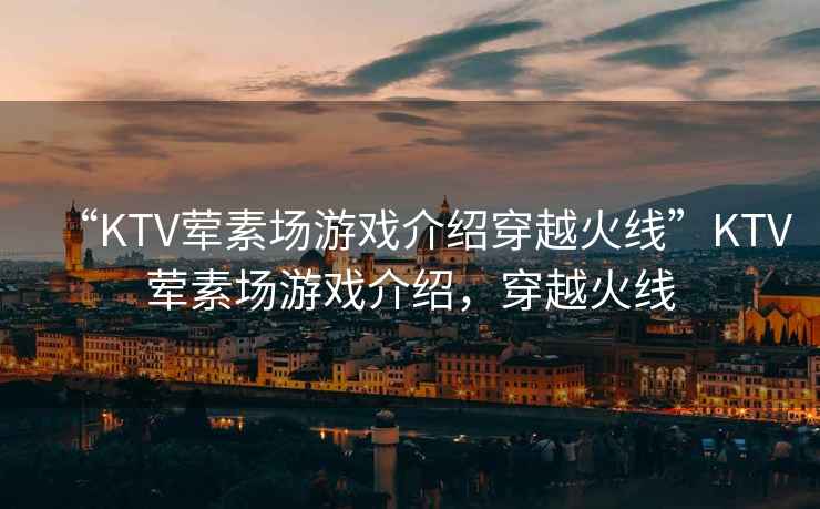 “KTV葷素場(chǎng)游戲介紹穿越火線(xiàn)”KTV葷素場(chǎng)游戲介紹，穿越火線(xiàn)