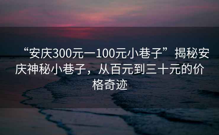 “安慶300元一100元小巷子”揭秘安慶神秘小巷子，從百元到三十元的價(jià)格奇跡
