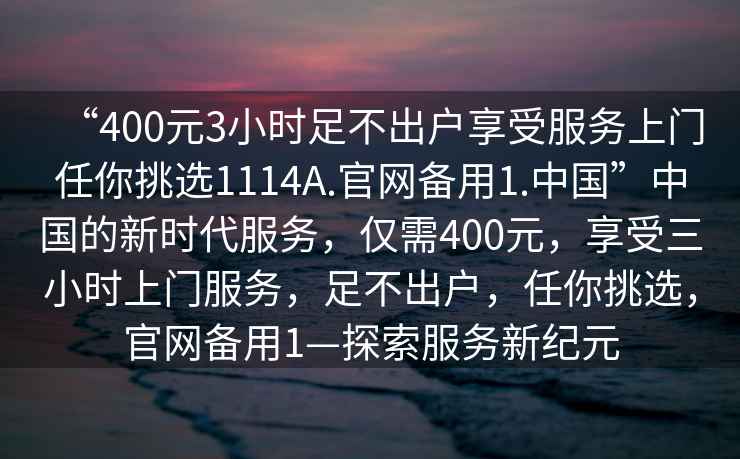 “400元3小時(shí)足不出戶(hù)享受服務(wù)上門(mén)任你挑選1114A.官網(wǎng)備用1.中國”中國的新時(shí)代服務(wù)，僅需400元，享受三小時(shí)上門(mén)服務(wù)，足不出戶(hù)，任你挑選，官網(wǎng)備用1—探索服務(wù)新紀元