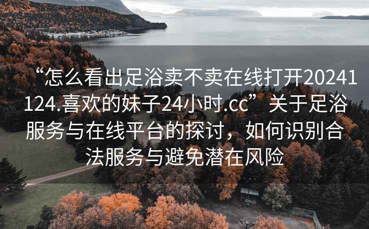 “怎么看出足浴賣(mài)不賣(mài)在線(xiàn)打開(kāi)20241124.喜歡的妹子24小時(shí).cc”關(guān)于足浴服務(wù)與在線(xiàn)平臺的探討，如何識別合法服務(wù)與避免潛在風(fēng)險