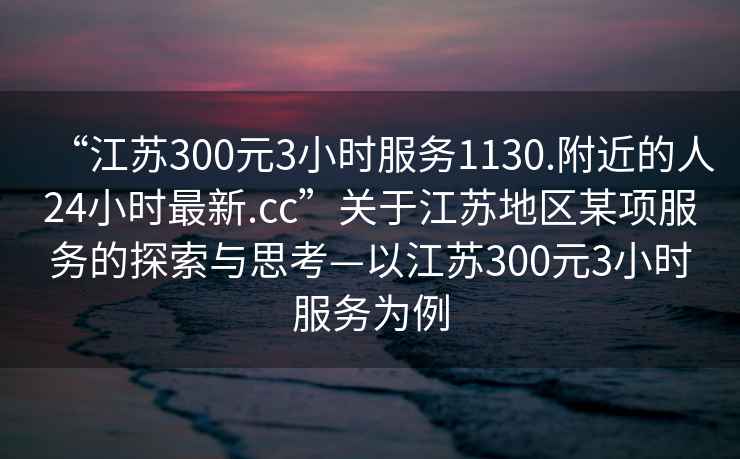 “江蘇300元3小時(shí)服務(wù)1130.附近的人24小時(shí)最新.cc”關(guān)于江蘇地區某項服務(wù)的探索與思考—以江蘇300元3小時(shí)服務(wù)為例