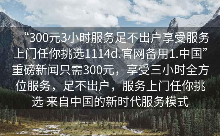“300元3小時(shí)服務(wù)足不出戶(hù)享受服務(wù)上門(mén)任你挑選1114d.官網(wǎng)備用1.中國”重磅新聞只需300元，享受三小時(shí)全方位服務(wù)，足不出戶(hù)，服務(wù)上門(mén)任你挑選 來(lái)自中國的新時(shí)代服務(wù)模式