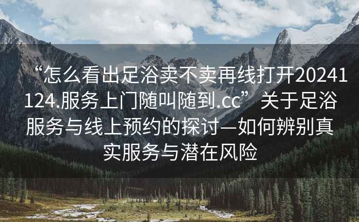 “怎么看出足浴賣(mài)不賣(mài)再線(xiàn)打開(kāi)20241124.服務(wù)上門(mén)隨叫隨到.cc”關(guān)于足浴服務(wù)與線(xiàn)上預約的探討—如何辨別真實(shí)服務(wù)與潛在風(fēng)險