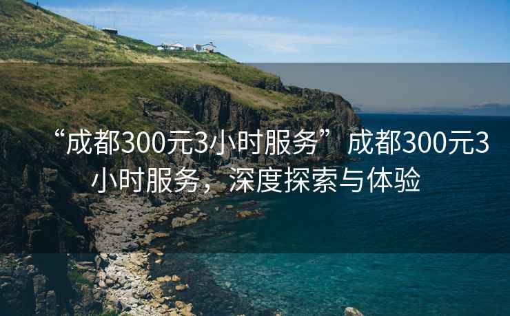 “成都300元3小時(shí)服務(wù)”成都300元3小時(shí)服務(wù)，深度探索與體驗