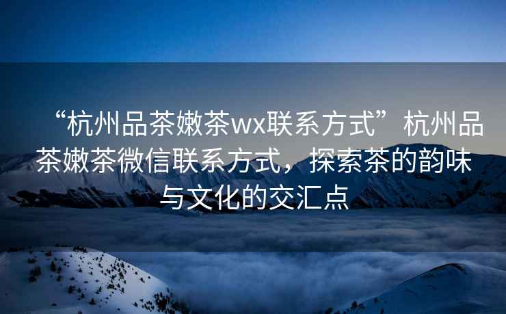 “杭州品茶嫩茶wx聯(lián)系方式”杭州品茶嫩茶微信聯(lián)系方式，探索茶的韻味與文化的交匯點(diǎn)