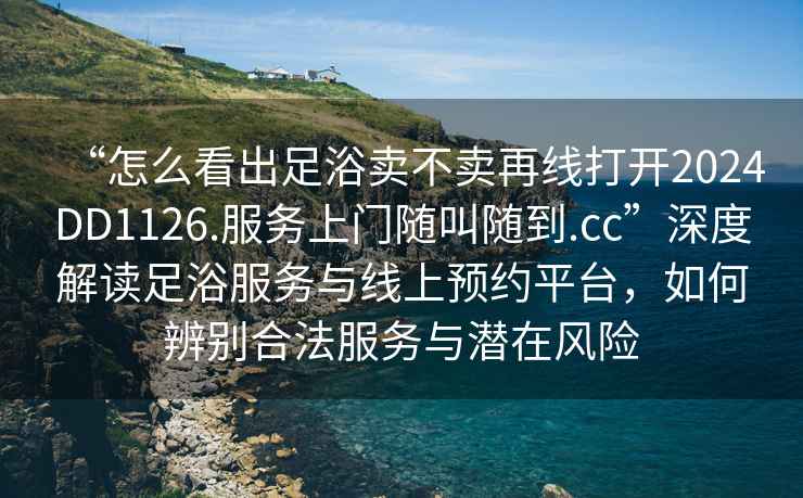 “怎么看出足浴賣(mài)不賣(mài)再線(xiàn)打開(kāi)2024DD1126.服務(wù)上門(mén)隨叫隨到.cc”深度解讀足浴服務(wù)與線(xiàn)上預約平臺，如何辨別合法服務(wù)與潛在風(fēng)險