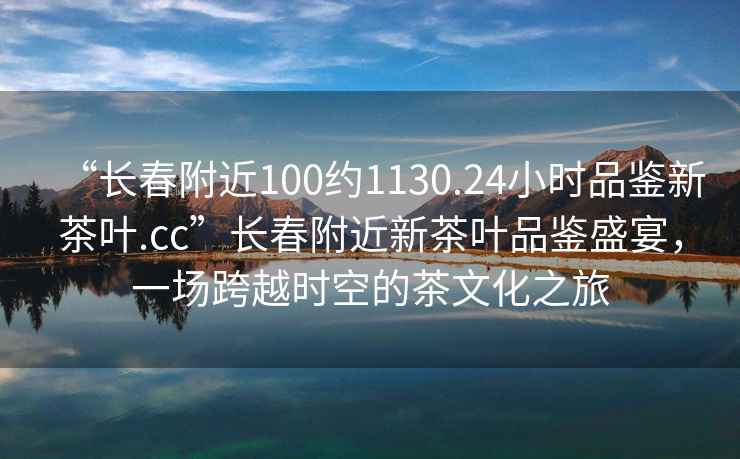 “長(cháng)春附近100約1130.24小時(shí)品鑒新茶葉.cc”長(cháng)春附近新茶葉品鑒盛宴，一場(chǎng)跨越時(shí)空的茶文化之旅