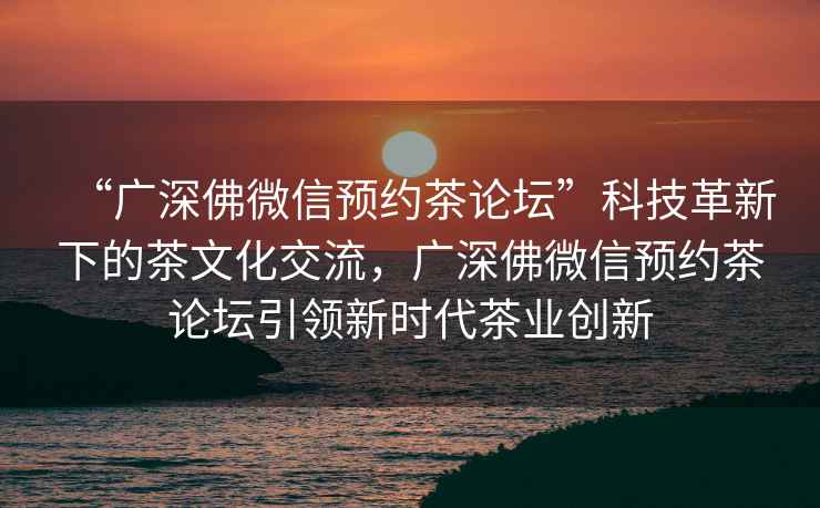 “廣深佛微信預約茶論壇”科技革新下的茶文化交流，廣深佛微信預約茶論壇引領(lǐng)新時(shí)代茶業(yè)創(chuàng  )新