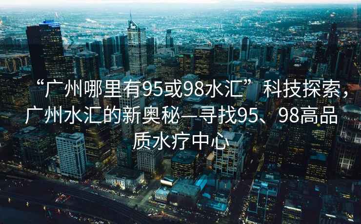 “廣州哪里有95或98水匯”科技探索，廣州水匯的新奧秘—尋找95、98高品質(zhì)水療中心