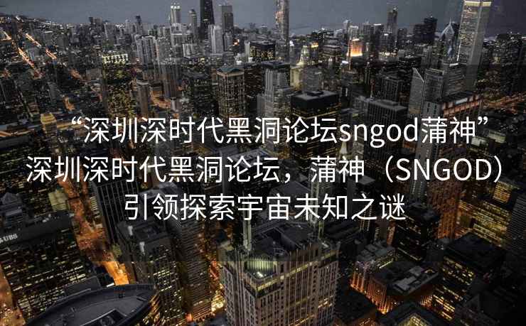 “深圳深時(shí)代黑洞論壇sngod蒲神”深圳深時(shí)代黑洞論壇，蒲神（SNGOD）引領(lǐng)探索宇宙未知之謎