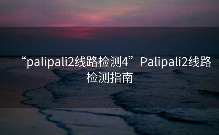 “palipali2線(xiàn)路檢測4”P(pán)alipali2線(xiàn)路檢測指南