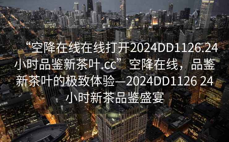“空降在線(xiàn)在線(xiàn)打開(kāi)2024DD1126.24小時(shí)品鑒新茶葉.cc”空降在線(xiàn)，品鑒新茶葉的極致體驗—2024DD1126 24小時(shí)新茶品鑒盛宴