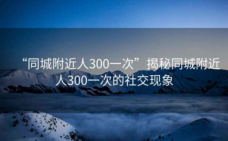 “同城附近人300一次”揭秘同城附近人300一次的社交現象