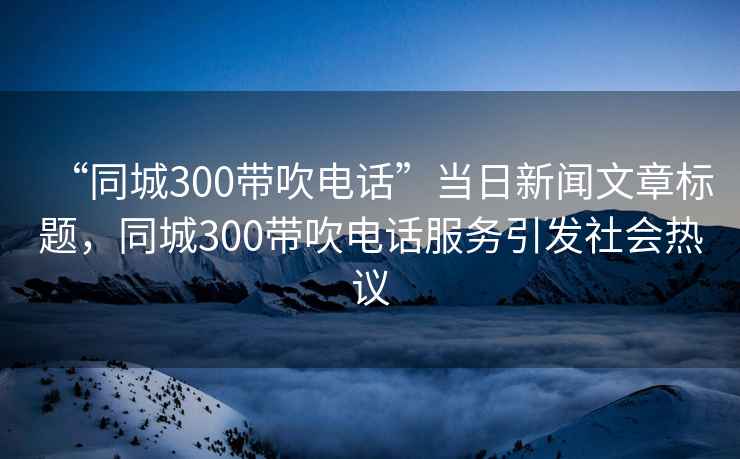 “同城300帶吹電話(huà)”當日新聞文章標題，同城300帶吹電話(huà)服務(wù)引發(fā)社會(huì )熱議